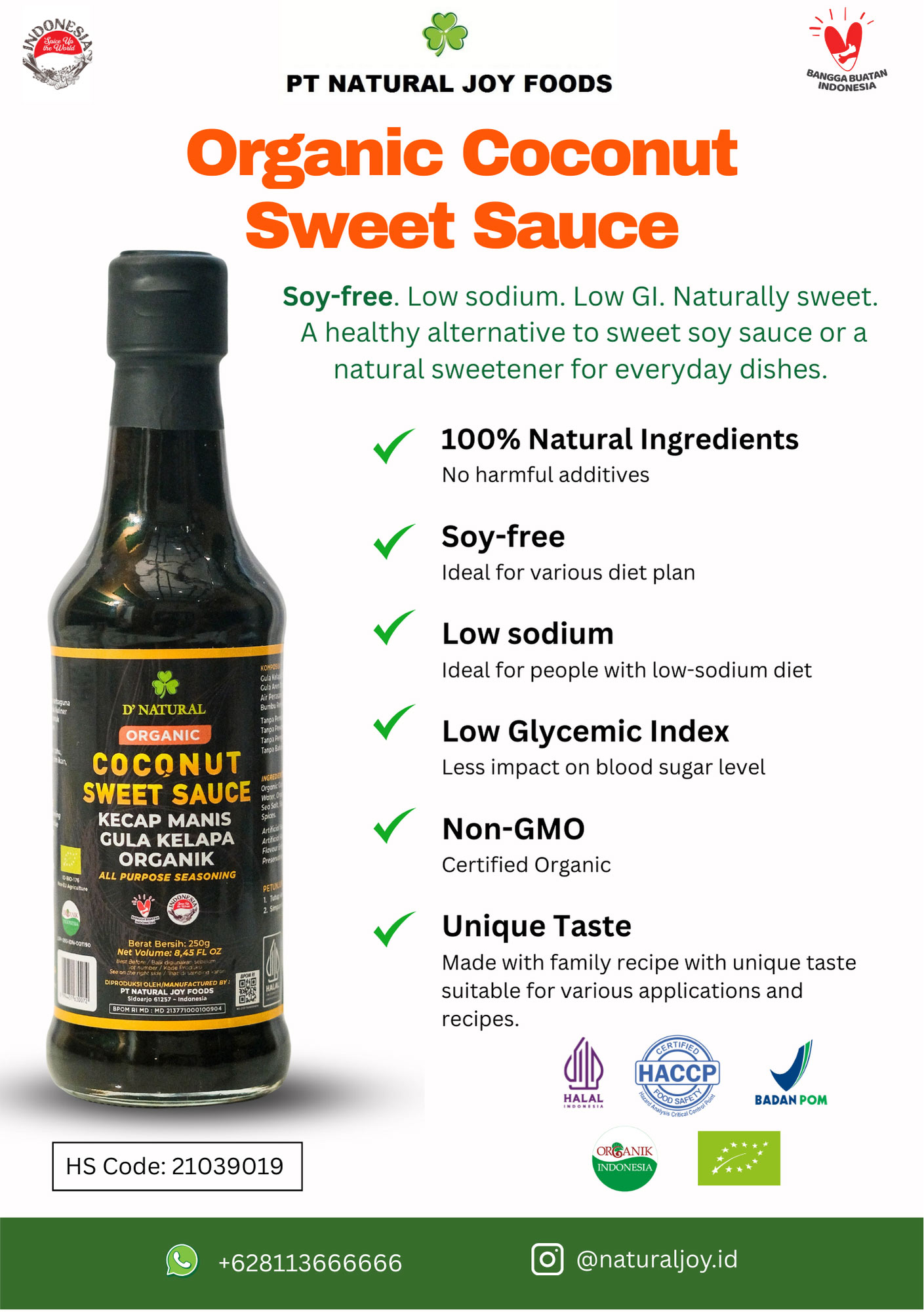 natural-joy-organic-coconut-sweet-sauce Organic Coconut Sugar Soy-Free Sweet Soy Sauce
Net Weight: 250g
Deskripsi
Organic Coconut Sweet Sauce Natural Joy is made from premium ingredients and completely soy-free, making it healthier and more natural. With its soy-free, non-MSG, non-GMO, gluten-free, and refined sugar-free formulation, it’s safe for various healthy lifestyles. The natural sweetness comes from organic coconut sugar, which is also rich in essential minerals such as potassium, calcium, phosphorus, and iron.
Certified organic by two international standards (Indonesia & Europe), the quality is guaranteed.
✨ Unique Points ✨
✔ Low glycemic index – safer for diabetics compared to refined sugar
✔ NO synthetic preservatives
✔ NO synthetic sweeteners
✔ NO artificial flavorings
✔ NO synthetic chemicals
✔ Refined sugar free (made with coconut sugar)
✔ Suitable for vegetarians, vegans, healthy lifestyle enthusiasts, people with special dietary needs, allergies, autoimmune conditions, cancer, etc.
Usage Suggestions: Perfect for cooking, dipping (tofu, tempeh, fruit salad, etc.), as spiced coconut sugar for herbal coffee or drinks, or as a natural liquid sweetener for baking.
Storage Instructions: Reseal after use and store in a cool, dry place to maintain product quality.